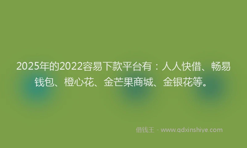 2025年的2022容易下款平台有：人人快借、畅易钱包、橙心花、金芒果商城、金银花等。