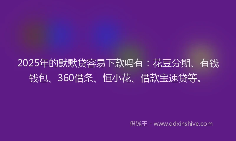 2025年的默默贷容易下款吗有：花豆分期、有钱钱包、360借条、恒小花、借款宝速贷等。