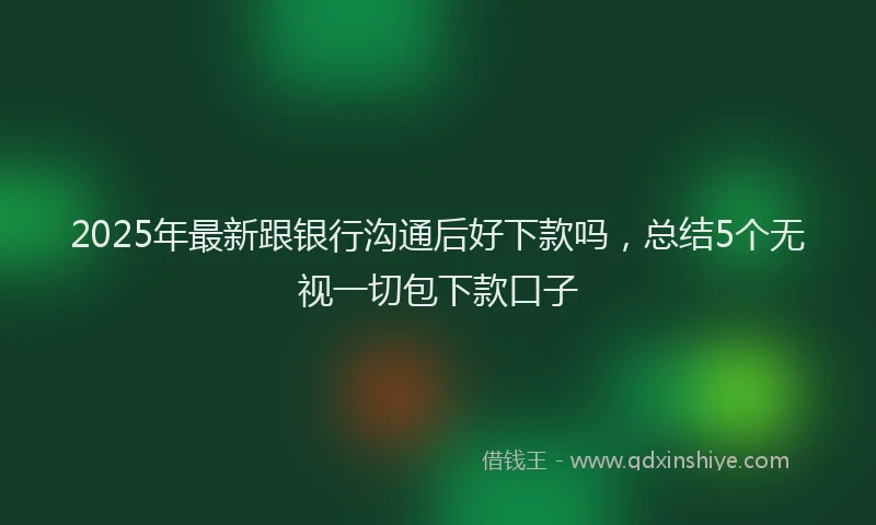 2025年最新跟银行沟通后好下款吗，总结5个无视一切包下款口子