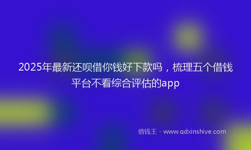 2025年最新还呗借你钱好下款吗，梳理五个借钱平台不看综合评估的app