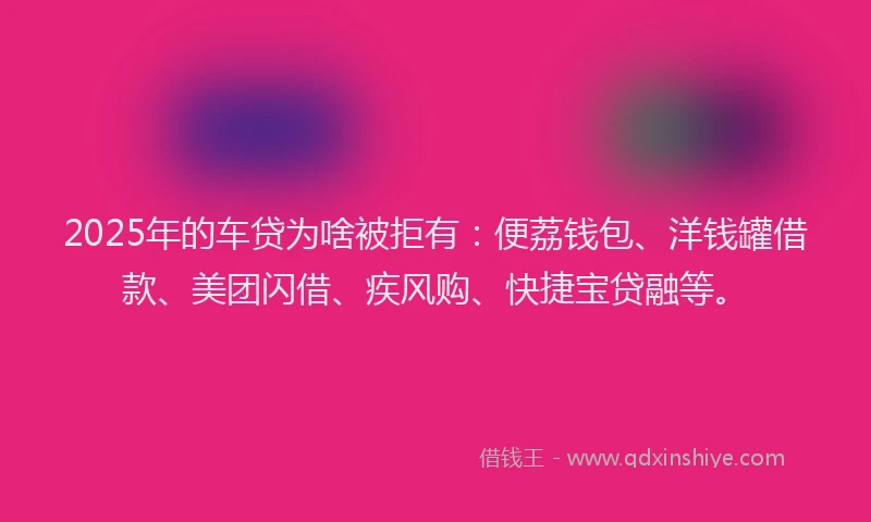 2025年的车贷为啥被拒有：便荔钱包、洋钱罐借款、美团闪借、疾风购、快捷宝贷融等。
