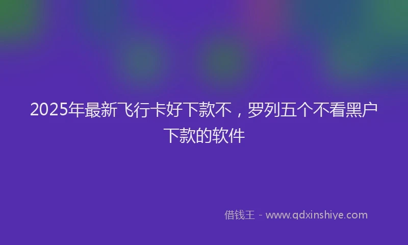 2025年最新飞行卡好下款不，罗列五个不看黑户下款的软件