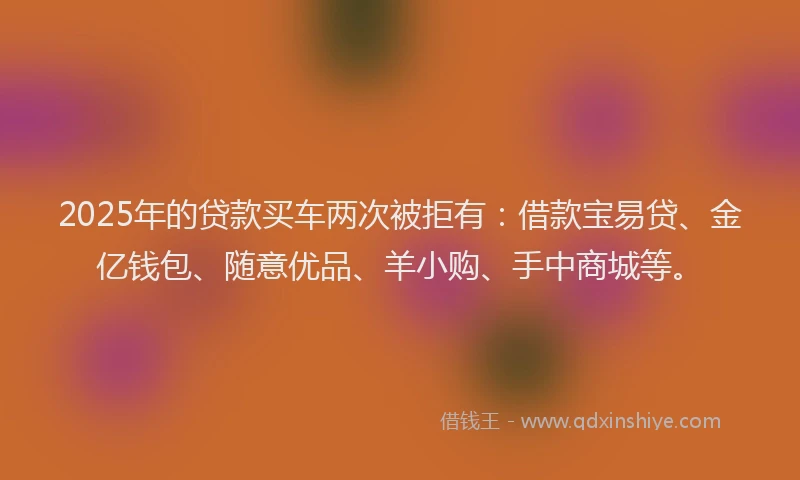 2025年的贷款买车两次被拒有：借款宝易贷、金亿钱包、随意优品、羊小购、手中商城等。