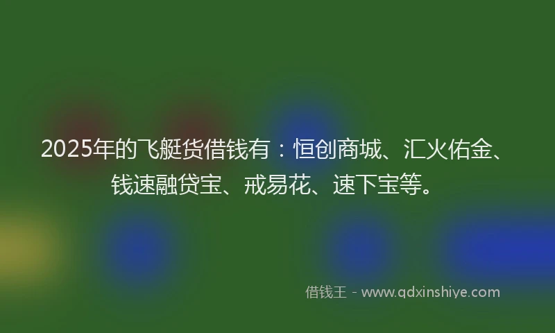 2025年的飞艇货借钱有：恒创商城、汇火佑金、钱速融贷宝、戒易花、速下宝等。
