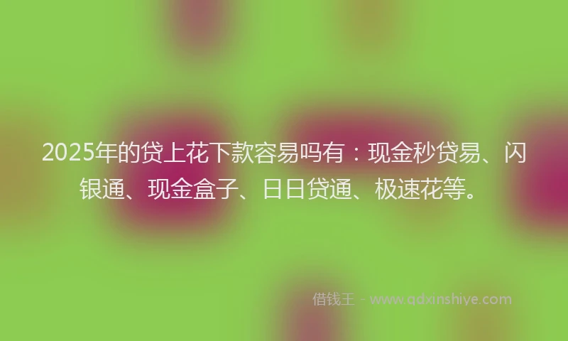 2025年的贷上花下款容易吗有：现金秒贷易、闪银通、现金盒子、日日贷通、极速花等。