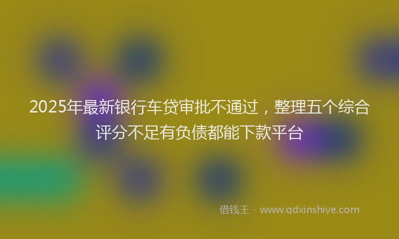 2025年最新银行车贷审批不通过，整理五个综合评分不足有负债都能下款平台