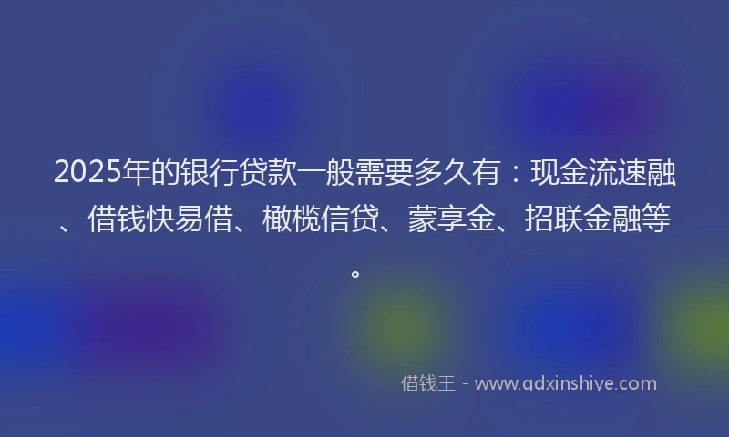 2025年的银行贷款一般需要多久有：现金流速融、借钱快易借、橄榄信贷、蒙享金、招联金融等。