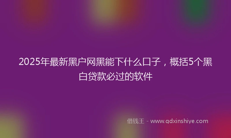 2025年最新黑户网黑能下什么口子，概括5个黑白贷款必过的软件