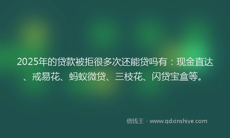 2025年的贷款被拒很多次还能贷吗有：现金直达、戒易花、蚂蚁微贷、三枝花、闪贷宝盒等。