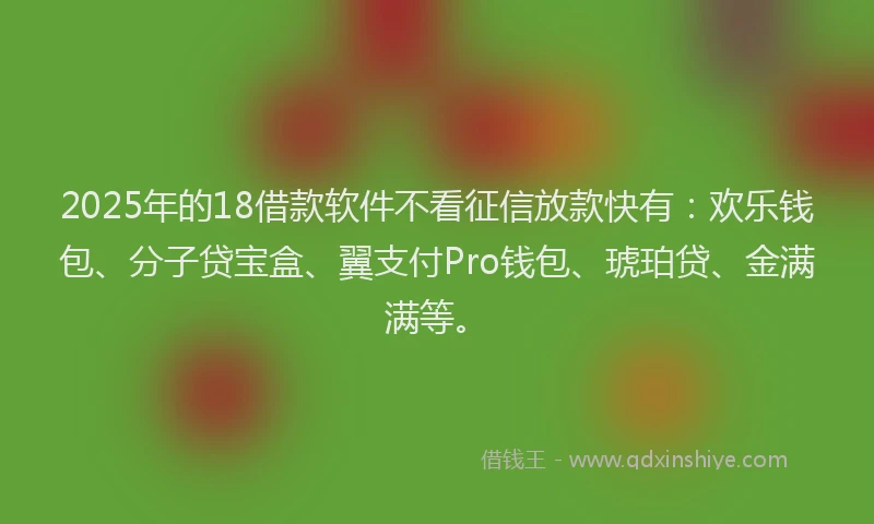 2025年的18借款软件不看征信放款快有：欢乐钱包、分子贷宝盒、翼支付Pro钱包、琥珀贷、金满满等。