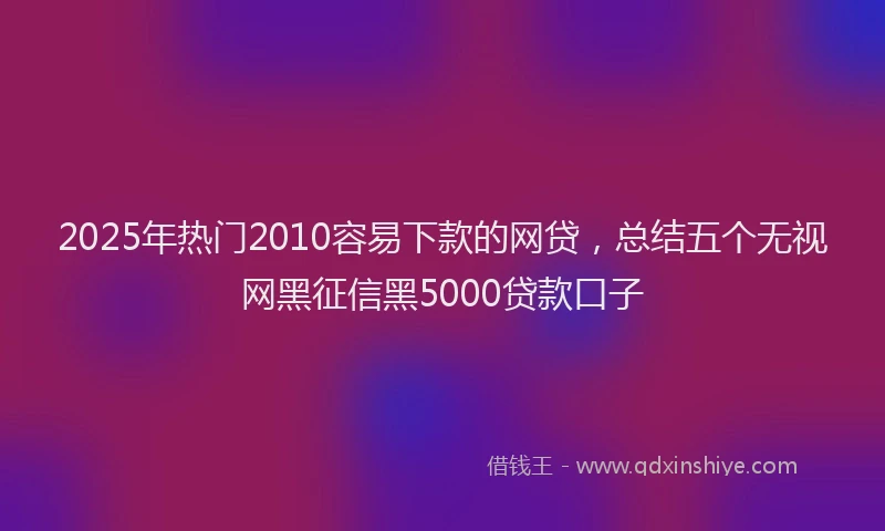 2025年热门2010容易下款的网贷，总结五个无视网黑征信黑5000贷款口子
