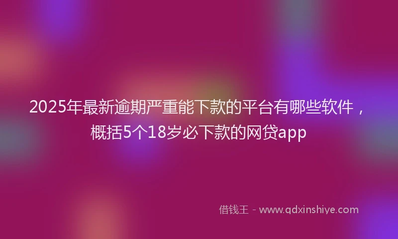 2025年最新逾期严重能下款的平台有哪些软件，概括5个18岁必下款的网贷app