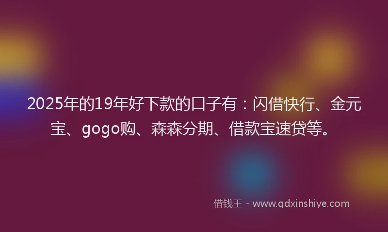2025年的19年好下款的口子有：闪借快行、金元宝、gogo购、森森分期、借款宝速贷等。