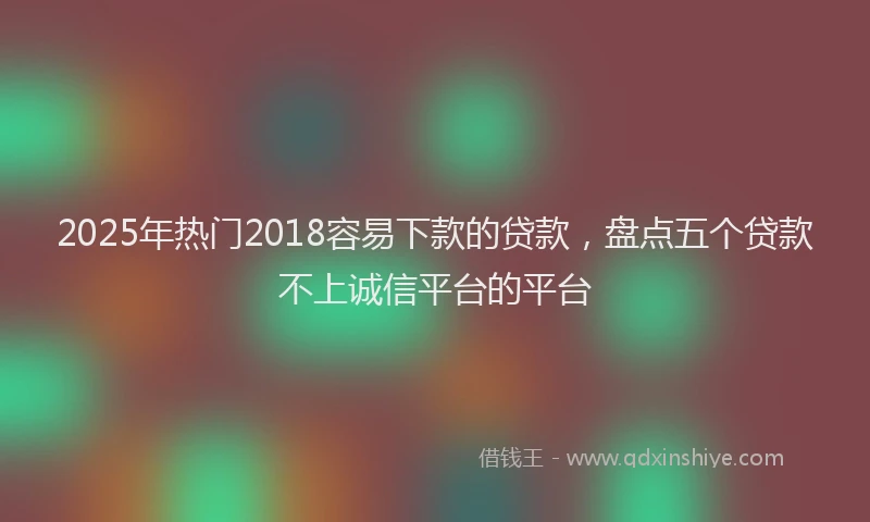 2025年热门2018容易下款的贷款，盘点五个贷款不上诚信平台的平台