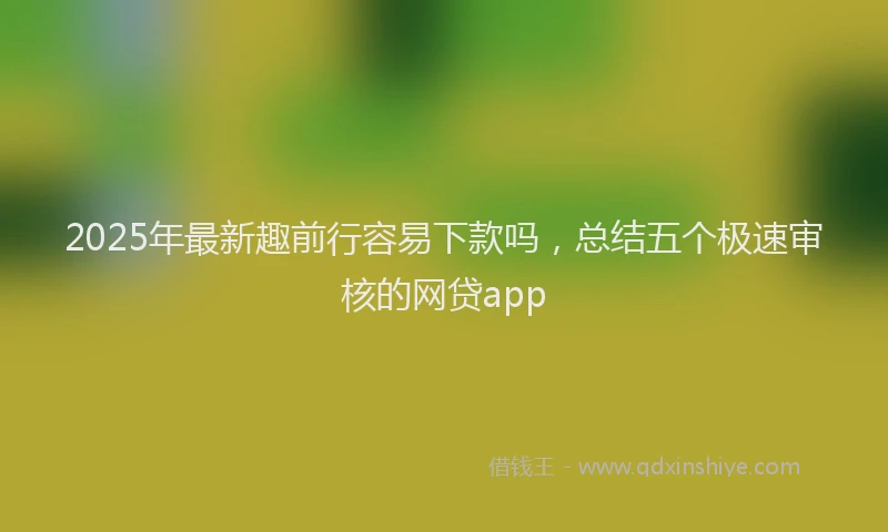 2025年最新趣前行容易下款吗，总结五个极速审核的网贷app