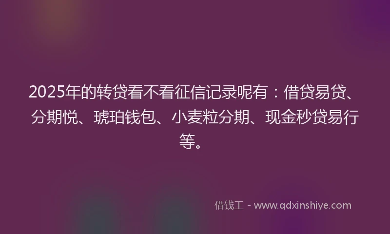 2025年的转贷看不看征信记录呢有：借贷易贷、分期悦、琥珀钱包、小麦粒分期、现金秒贷易行等。