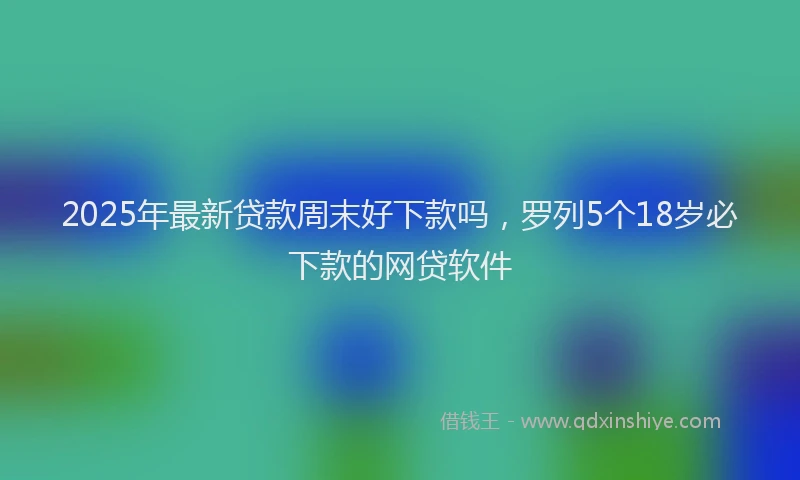 2025年最新贷款周末好下款吗，罗列5个18岁必下款的网贷软件