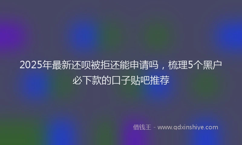 2025年最新还呗被拒还能申请吗，梳理5个黑户必下款的口子贴吧推荐
