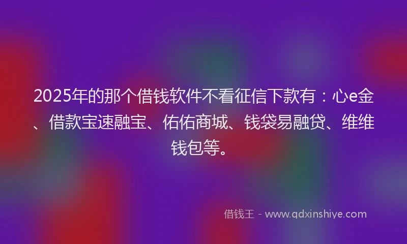 2025年的那个借钱软件不看征信下款有：心e金、借款宝速融宝、佑佑商城、钱袋易融贷、维维钱包等。