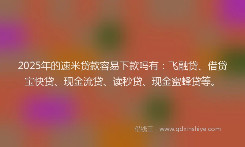 2025年的速米贷款容易下款吗有：飞融贷、借贷宝快贷、现金流贷、读秒贷、现金蜜蜂贷等。