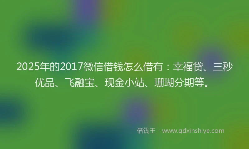 2025年的2017微信借钱怎么借有：幸福贷、三秒优品、飞融宝、现金小站、珊瑚分期等。