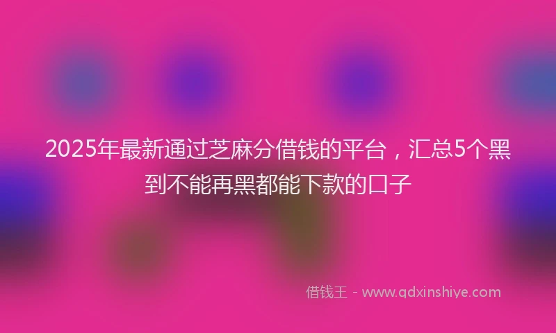 2025年最新通过芝麻分借钱的平台，汇总5个黑到不能再黑都能下款的口子