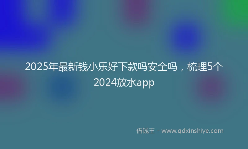 2025年最新钱小乐好下款吗安全吗，梳理5个2024放水app