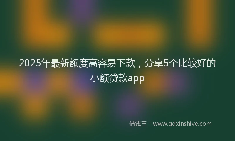 2025年最新额度高容易下款，分享5个比较好的小额贷款app