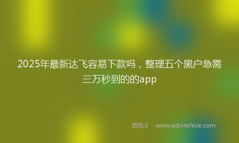 2025年最新达飞容易下款吗，整理五个黑户急需三万秒到的的app