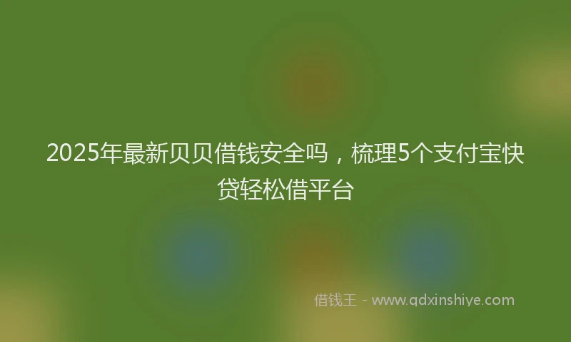 2025年最新贝贝借钱安全吗，梳理5个支付宝快贷轻松借平台