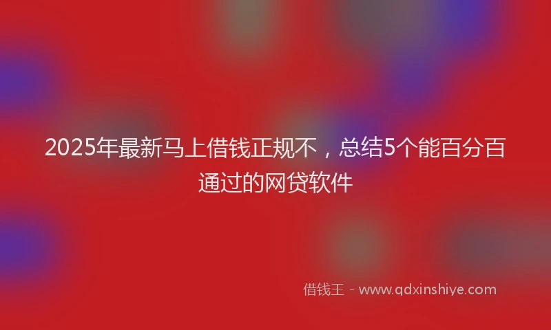 2025年最新马上借钱正规不，总结5个能百分百通过的网贷软件
