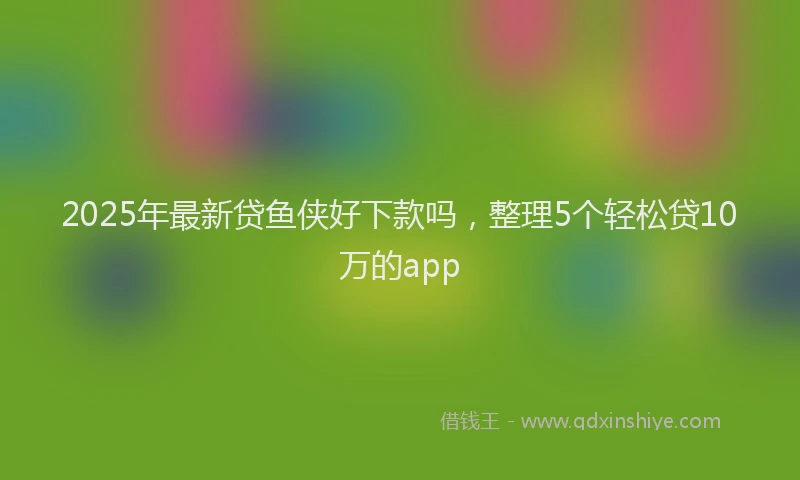2025年最新贷鱼侠好下款吗，整理5个轻松贷10万的app