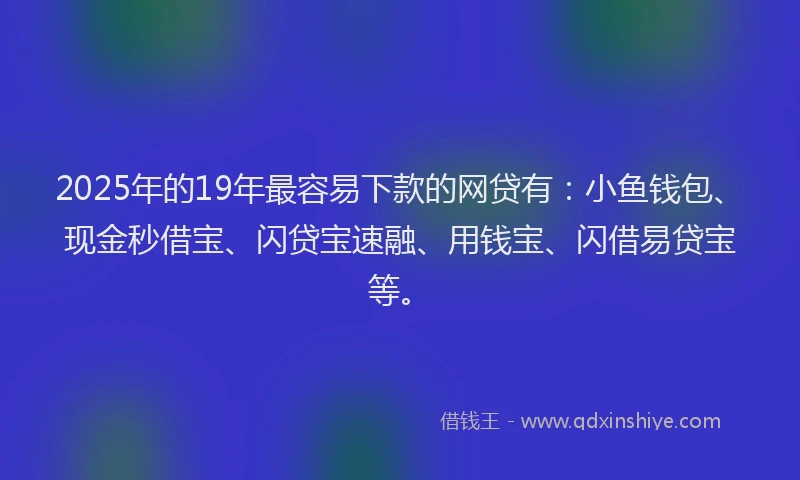 2025年的19年最容易下款的网贷有：小鱼钱包、现金秒借宝、闪贷宝速融、用钱宝、闪借易贷宝等。