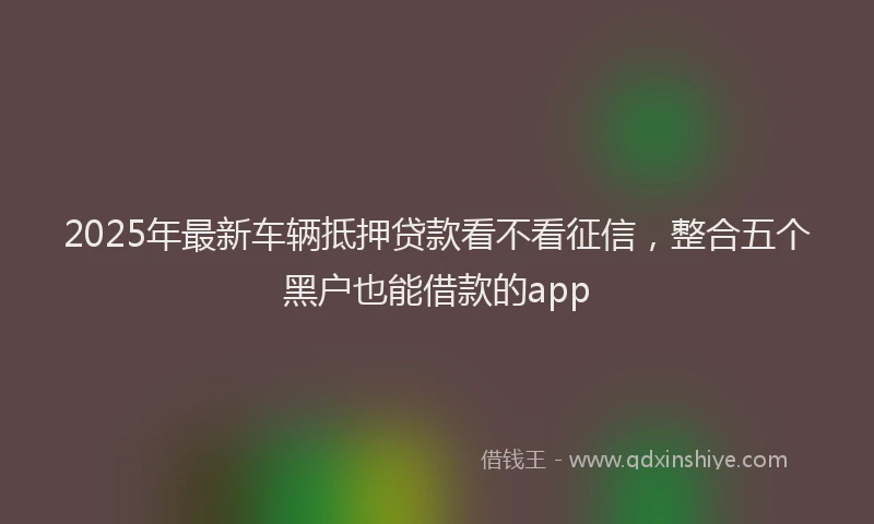 2025年最新车辆抵押贷款看不看征信，整合五个黑户也能借款的app