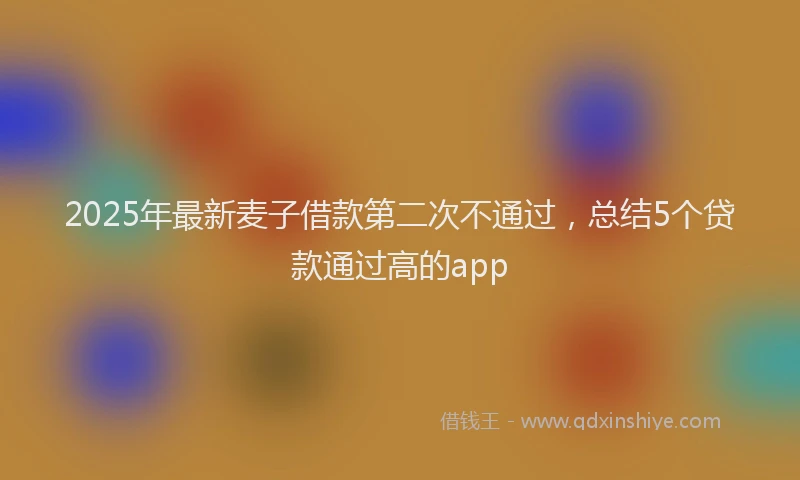 2025年最新麦子借款第二次不通过，总结5个贷款通过高的app
