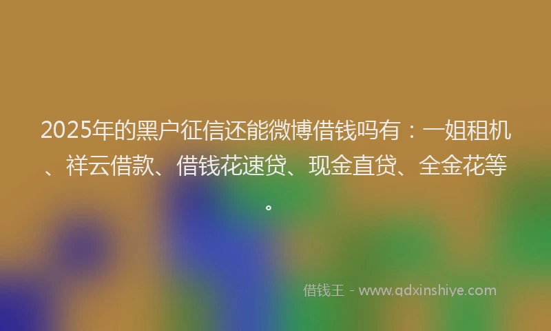2025年的黑户征信还能微博借钱吗有：一姐租机、祥云借款、借钱花速贷、现金直贷、全金花等。