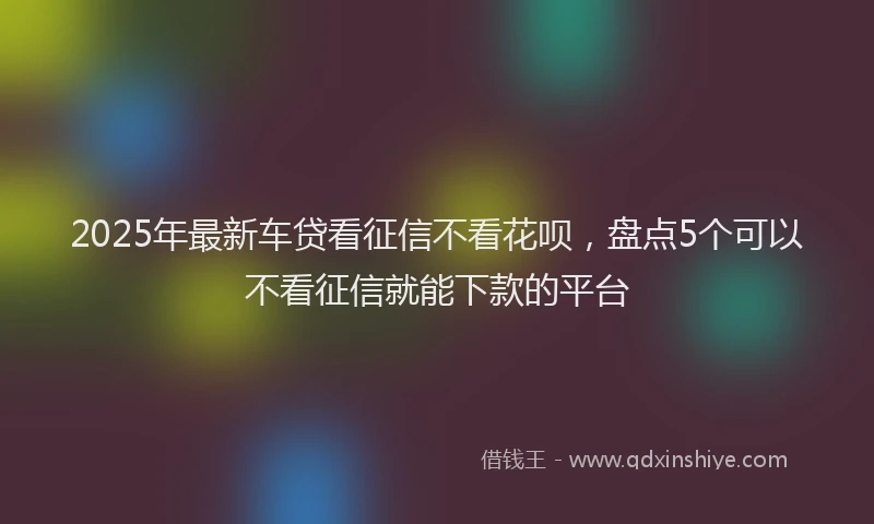 2025年最新车贷看征信不看花呗，盘点5个可以不看征信就能下款的平台