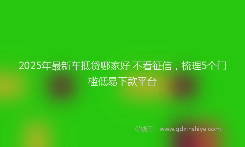 2025年最新车抵贷哪家好 不看征信，梳理5个门槛低易下款平台