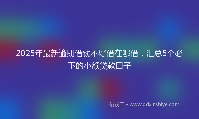2025年最新逾期借钱不好借在哪借，汇总5个必下的小额贷款口子