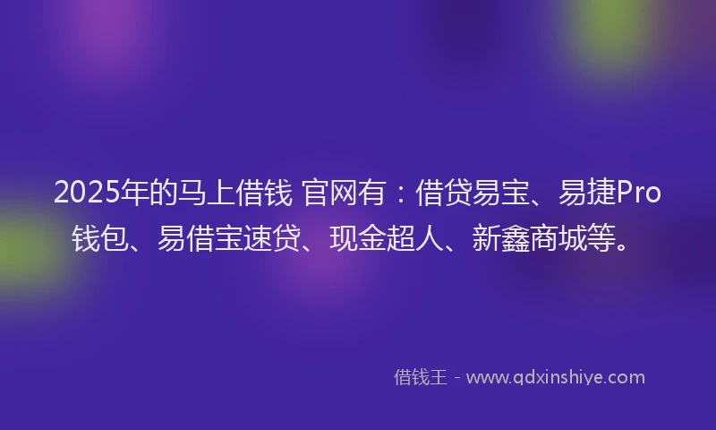 2025年的马上借钱 官网有：借贷易宝、易捷Pro钱包、易借宝速贷、现金超人、新鑫商城等。