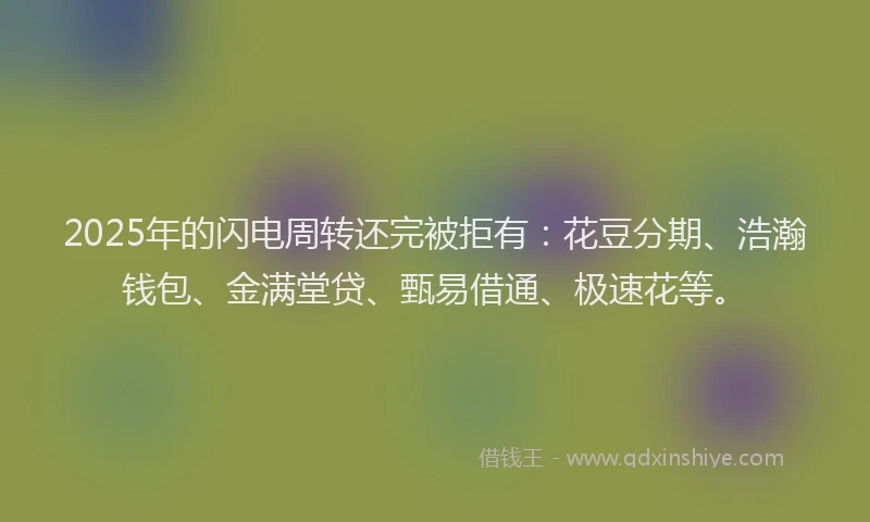 2025年的闪电周转还完被拒有：花豆分期、浩瀚钱包、金满堂贷、甄易借通、极速花等。