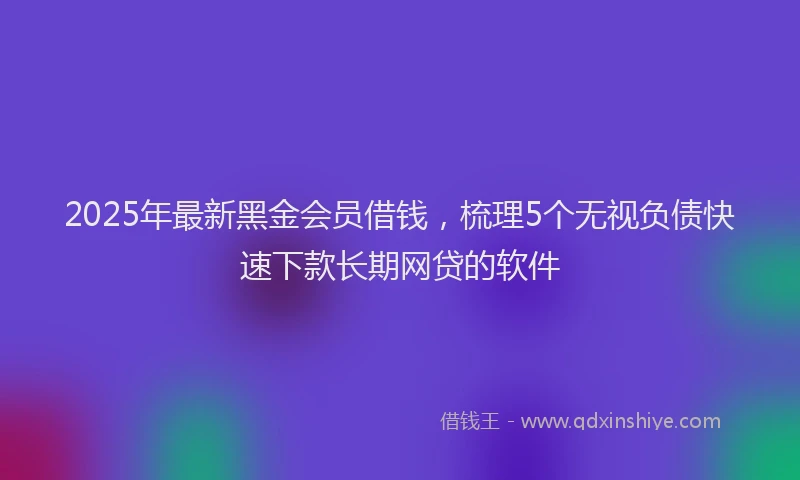 2025年最新黑金会员借钱，梳理5个无视负债快速下款长期网贷的软件