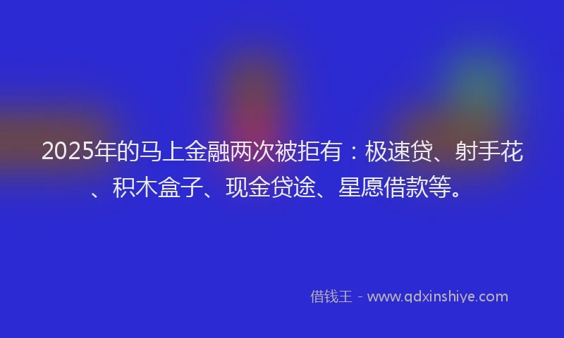 2025年的马上金融两次被拒有：极速贷、射手花、积木盒子、现金贷途、星愿借款等。