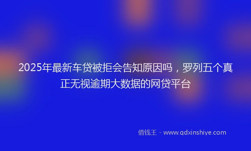 2025年最新车贷被拒会告知原因吗，罗列五个真正无视逾期大数据的网贷平台