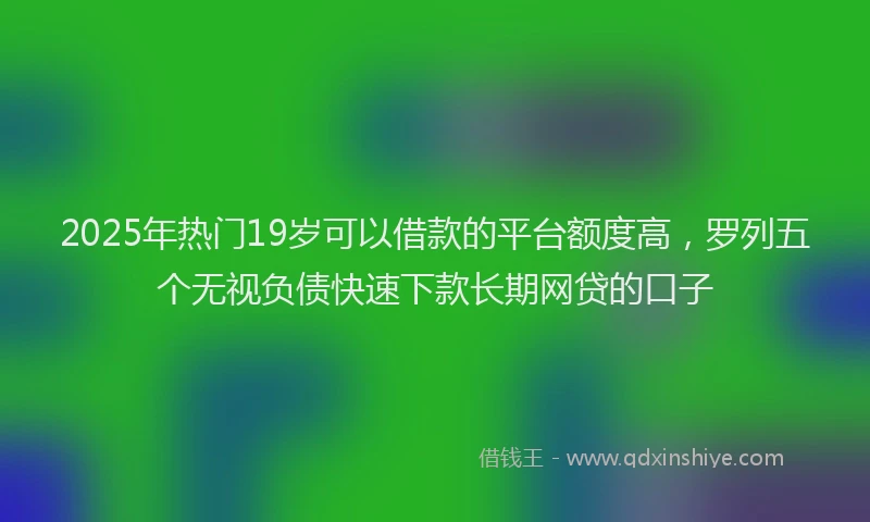 2025年热门19岁可以借款的平台额度高，罗列五个无视负债快速下款长期网贷的口子
