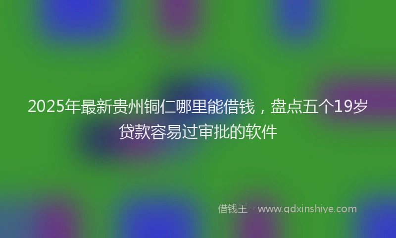 2025年最新贵州铜仁哪里能借钱，盘点五个19岁贷款容易过审批的软件
