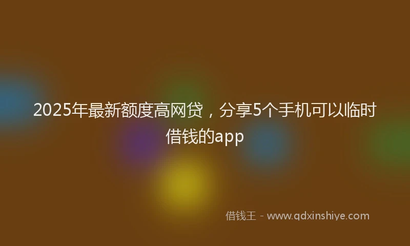 2025年最新额度高网贷，分享5个手机可以临时借钱的app
