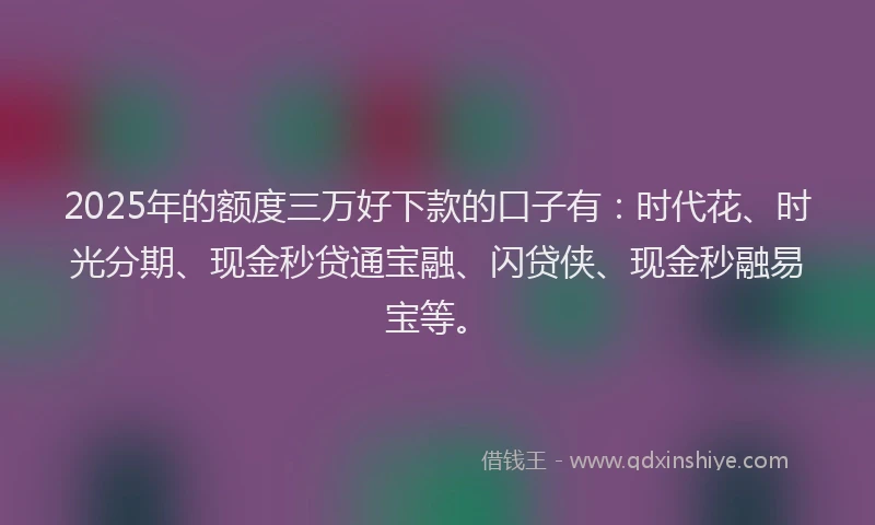 2025年的额度三万好下款的口子有：时代花、时光分期、现金秒贷通宝融、闪贷侠、现金秒融易宝等。