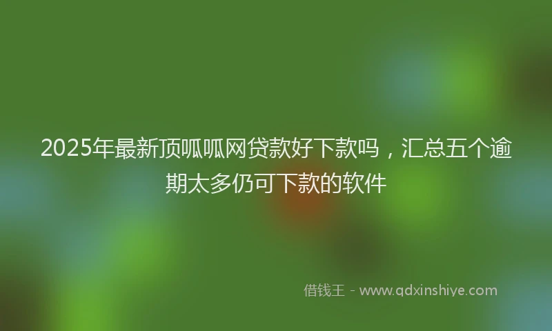 2025年最新顶呱呱网贷款好下款吗，汇总五个逾期太多仍可下款的软件
