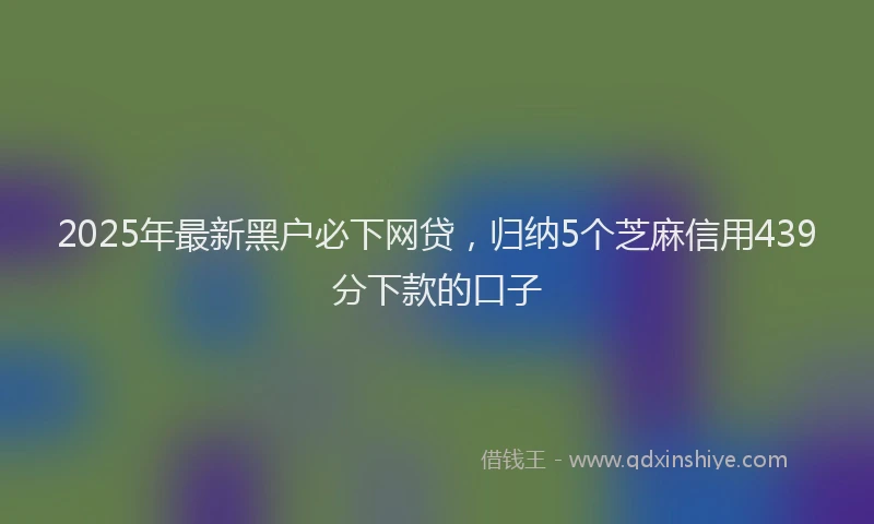 2025年最新黑户必下网贷，归纳5个芝麻信用439分下款的口子